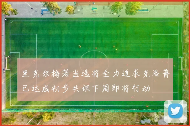 里克尔梅若当选将全力追求克洛普已达成初步共识下周即将行动
