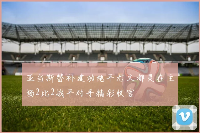 亚当斯替补建功绝平尤文都灵在主场2比2战平对手精彩收官