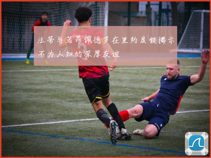 法蒂与若昂佩德罗在里约度假揭示不为人知的深厚友谊