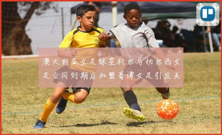 澳大利亚女足球星科尔与切尔西女足合同到期后加盟哥谭女足引发关注