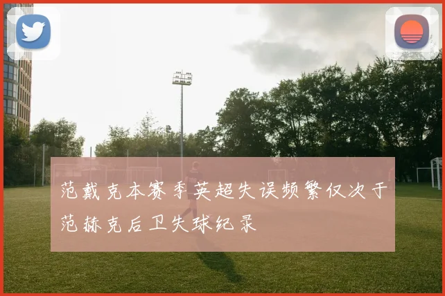 范戴克本赛季英超失误频繁仅次于范赫克后卫失球纪录