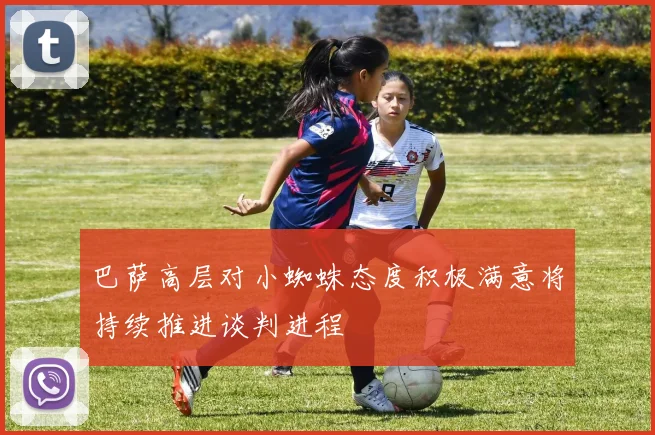 巴萨高层对小蜘蛛态度积极满意将持续推进谈判进程
