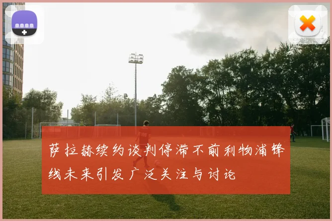 萨拉赫续约谈判停滞不前利物浦锋线未来引发广泛关注与讨论