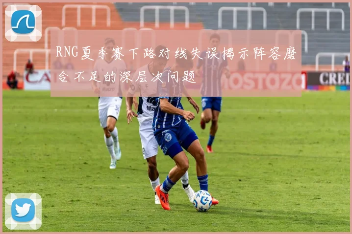 RNG夏季赛下路对线失误揭示阵容磨合不足的深层次问题