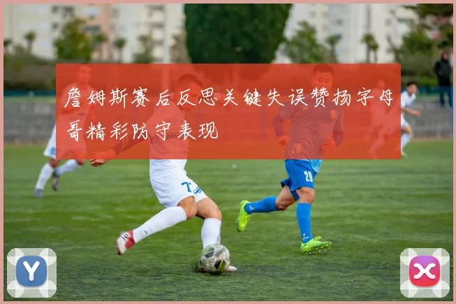 詹姆斯赛后反思关键失误赞扬字母哥精彩防守表现