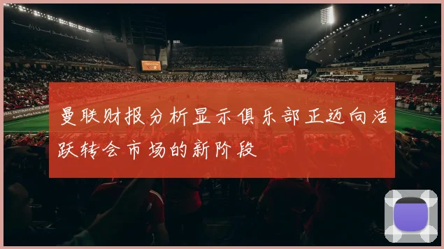 曼联财报分析显示俱乐部正迈向活跃转会市场的新阶段