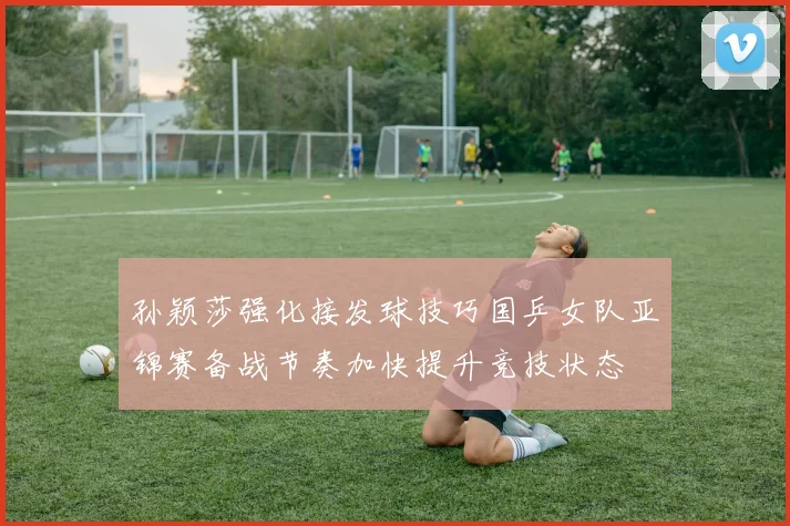 孙颖莎强化接发球技巧国乒女队亚锦赛备战节奏加快提升竞技状态