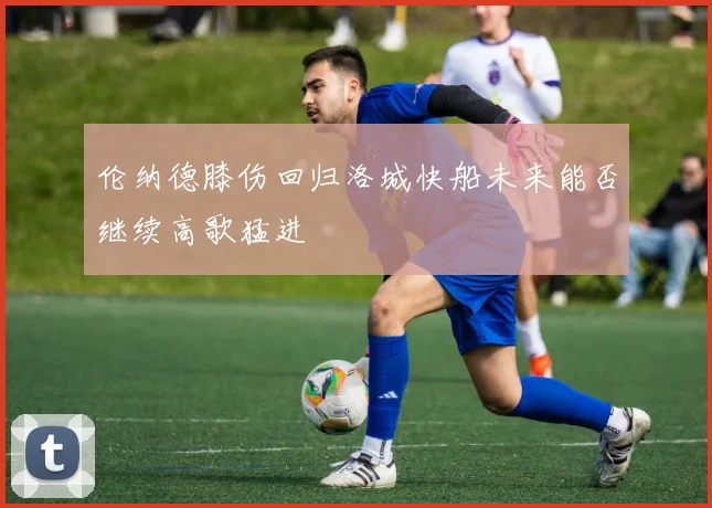 伦纳德膝伤回归洛城快船未来能否继续高歌猛进