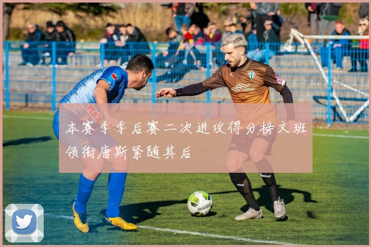 本赛季季后赛二次进攻得分榜文班领衔唐斯紧随其后