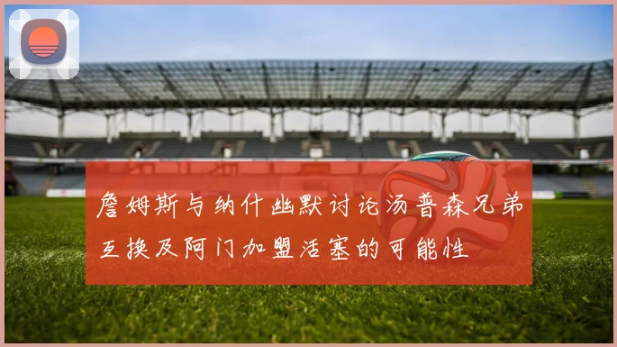 詹姆斯与纳什幽默讨论汤普森兄弟互换及阿门加盟活塞的可能性