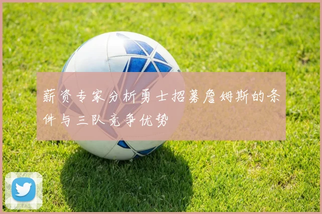 薪资专家分析勇士招募詹姆斯的条件与三队竞争优势