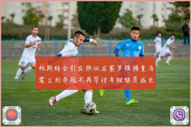 帕斯转会引发热议龙塞罗强调皇马需立刻夺冠不再等待年轻球员成长
