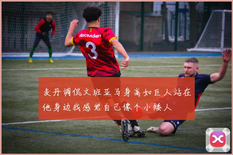 麦丹调侃文班亚马身高如巨人站在他身边我感觉自己像个小矮人