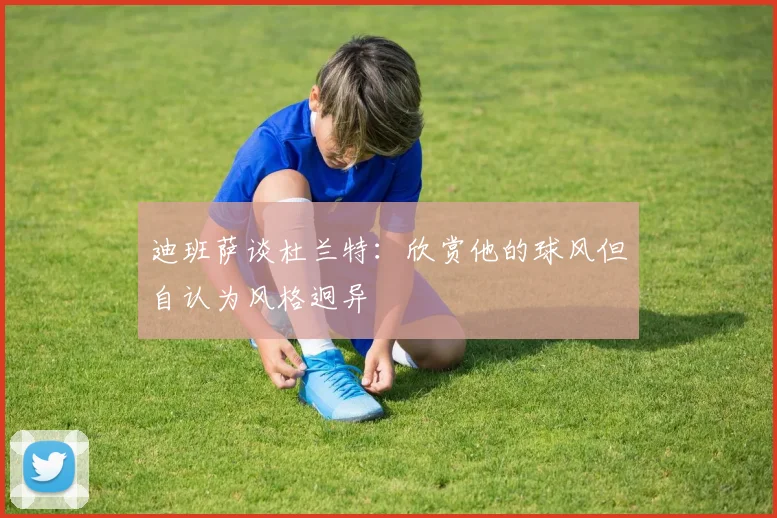 迪班萨谈杜兰特：欣赏他的球风但自认为风格迥异