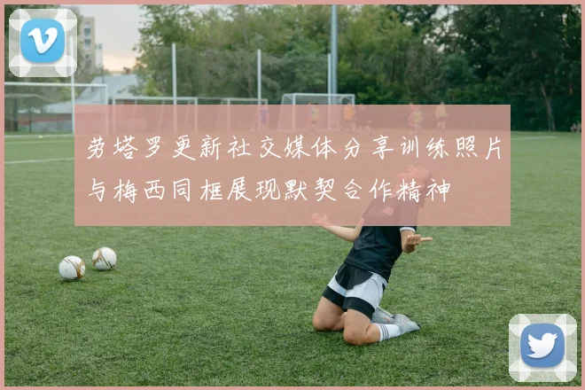 劳塔罗更新社交媒体分享训练照片与梅西同框展现默契合作精神