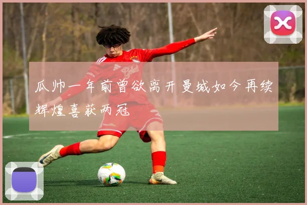 瓜帅一年前曾欲离开曼城如今再续辉煌喜获两冠