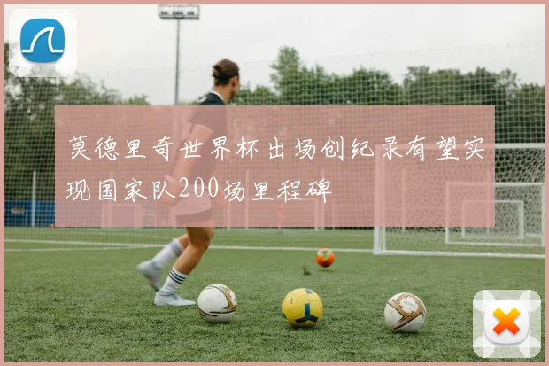 莫德里奇世界杯出场创纪录有望实现国家队200场里程碑
