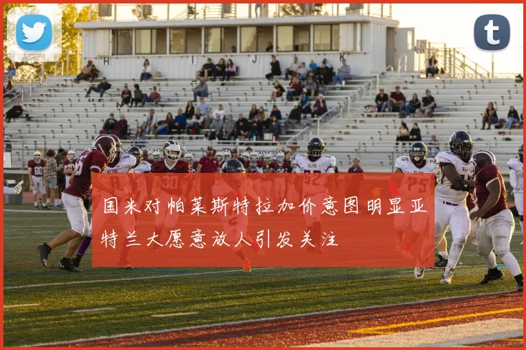 国米对帕莱斯特拉加价意图明显亚特兰大愿意放人引发关注