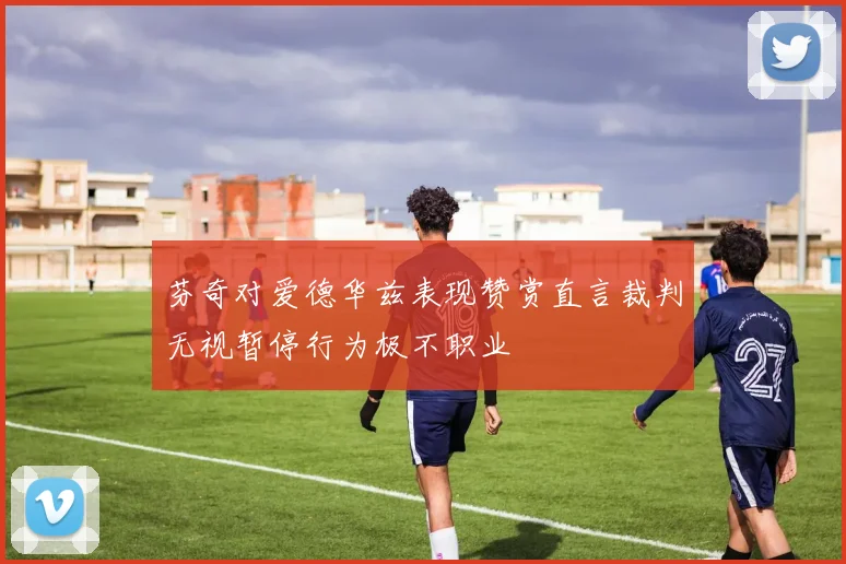 芬奇对爱德华兹表现赞赏直言裁判无视暂停行为极不职业