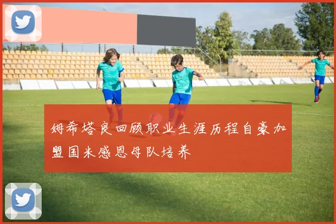 姆希塔良回顾职业生涯历程自豪加盟国米感恩母队培养
