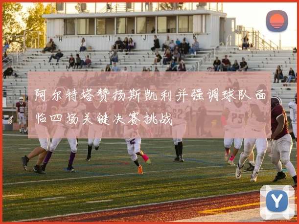 阿尔特塔赞扬斯凯利并强调球队面临四场关键决赛挑战