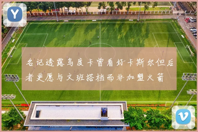 名记透露乌度卡曾看好卡斯尔但后者更愿与文班搭档而非加盟火箭