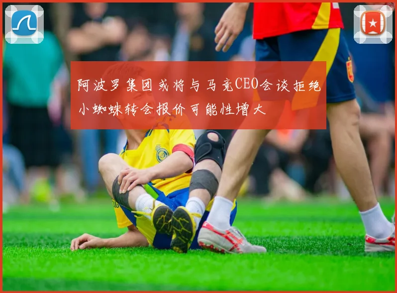 阿波罗集团或将与马竞CEO会谈拒绝小蜘蛛转会报价可能性增大